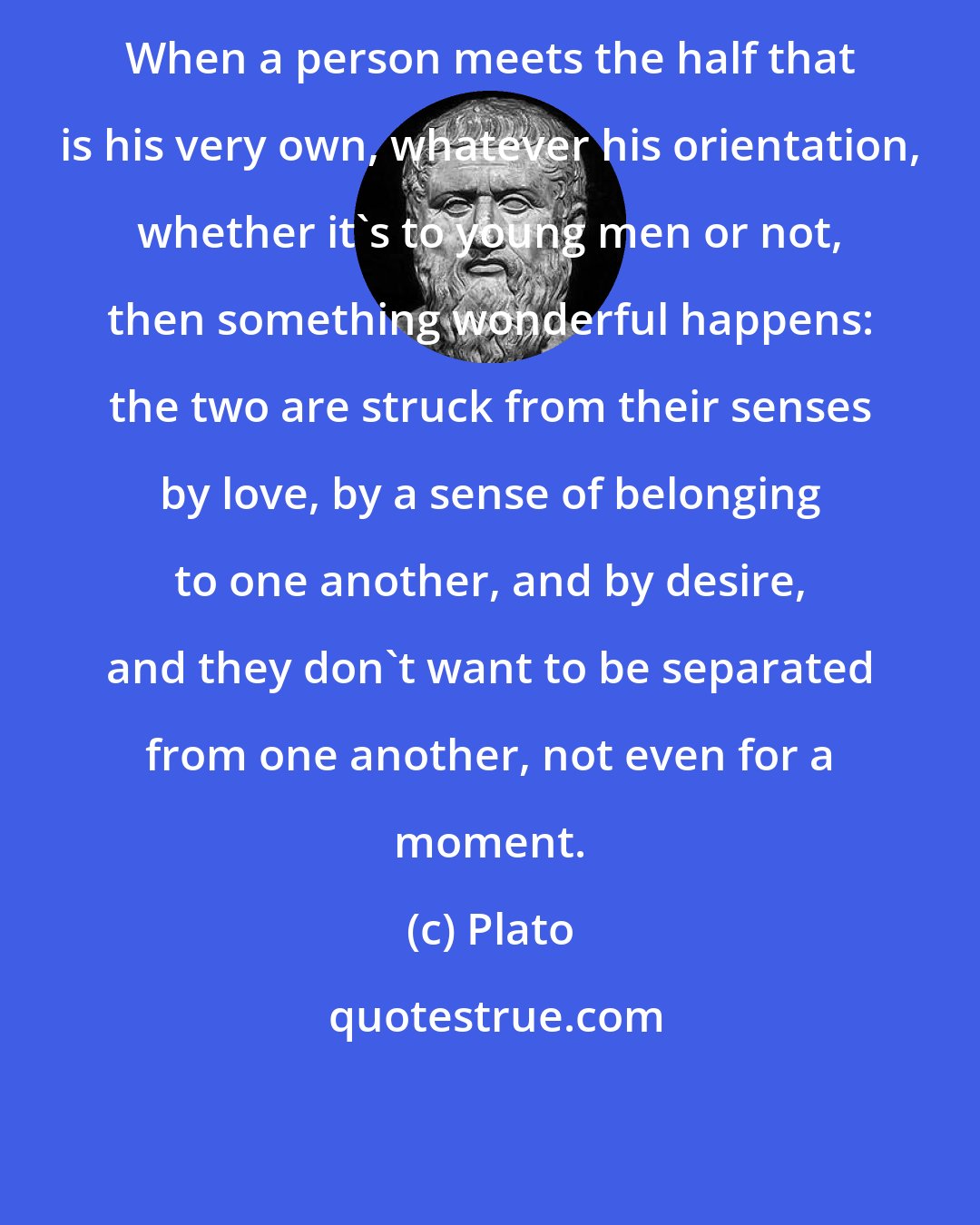 Plato: When a person meets the half that is his very own, whatever his orientation, whether it's to young men or not, then something wonderful happens: the two are struck from their senses by love, by a sense of belonging to one another, and by desire, and they don't want to be separated from one another, not even for a moment.