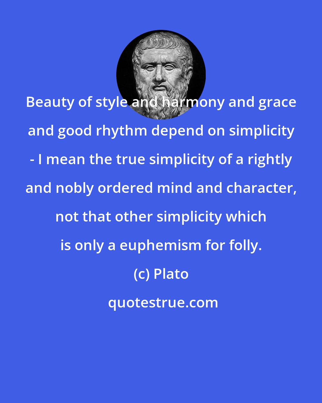 Plato: Beauty of style and harmony and grace and good rhythm depend on simplicity - I mean the true simplicity of a rightly and nobly ordered mind and character, not that other simplicity which is only a euphemism for folly.