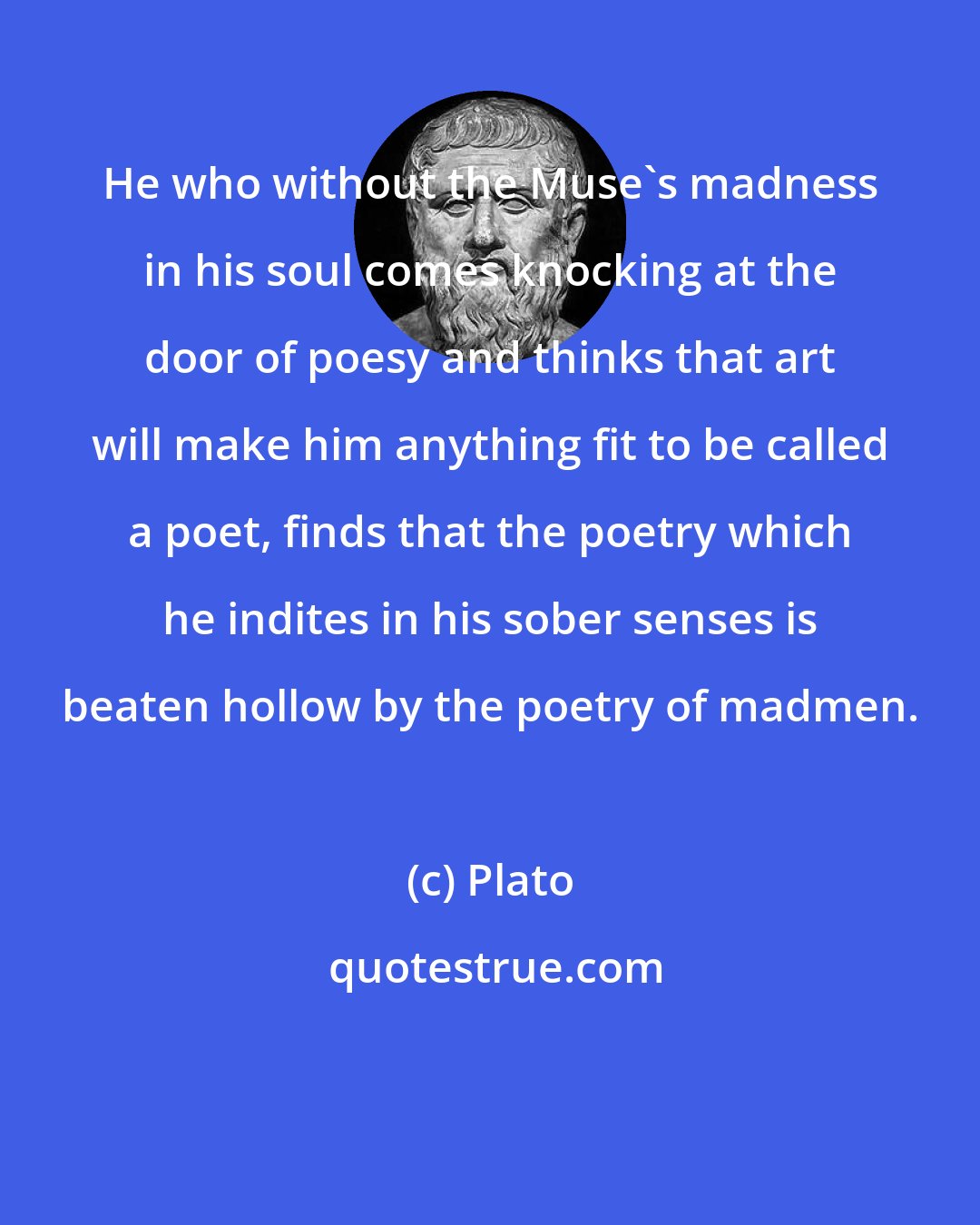 Plato: He who without the Muse's madness in his soul comes knocking at the door of poesy and thinks that art will make him anything fit to be called a poet, finds that the poetry which he indites in his sober senses is beaten hollow by the poetry of madmen.