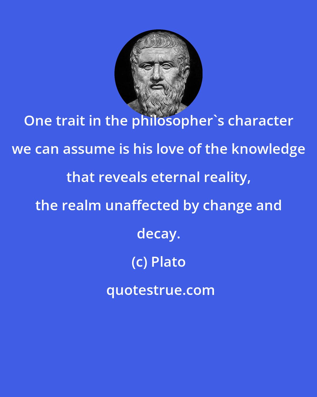 Plato: One trait in the philosopher's character we can assume is his love of the knowledge that reveals eternal reality, the realm unaffected by change and decay.