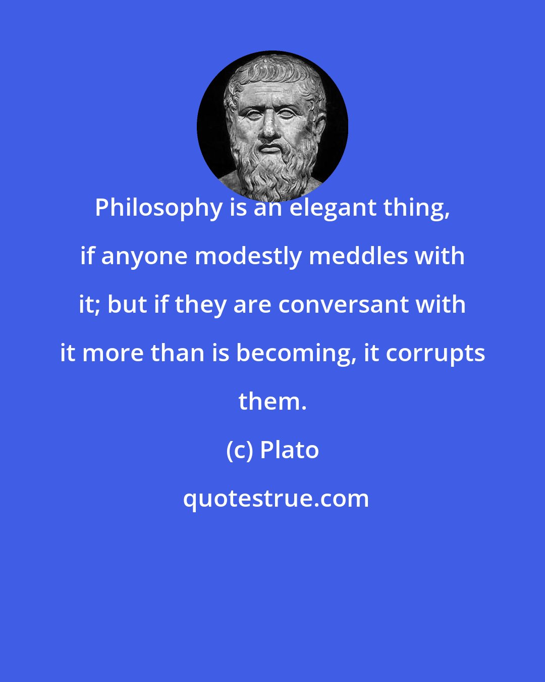 Plato: Philosophy is an elegant thing, if anyone modestly meddles with it; but if they are conversant with it more than is becoming, it corrupts them.