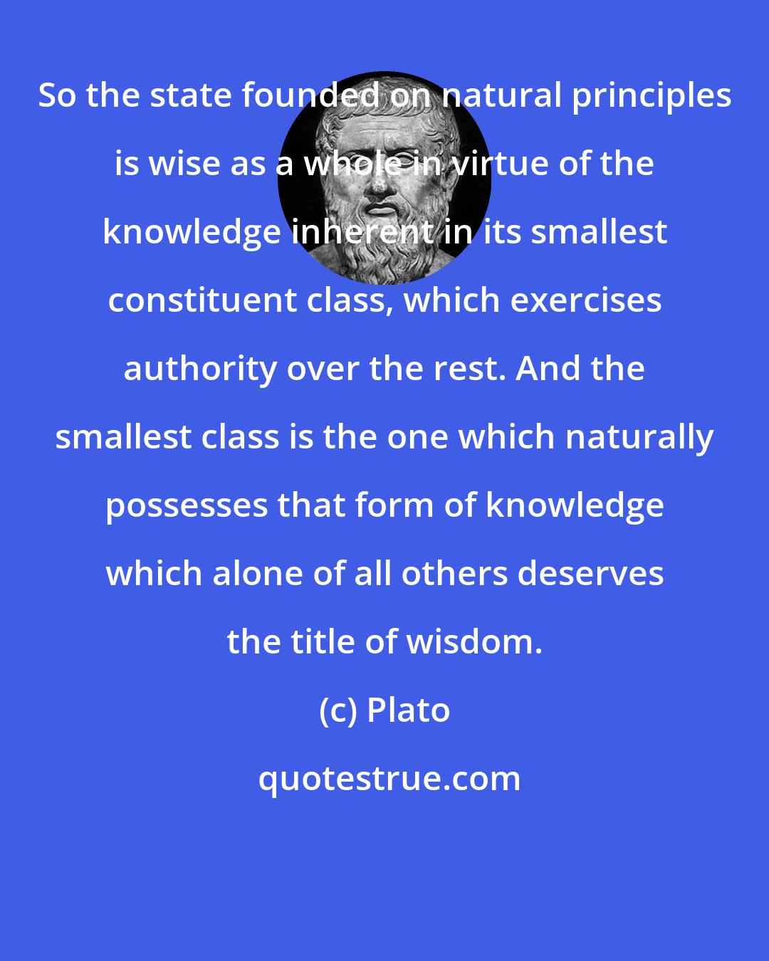 Plato: So the state founded on natural principles is wise as a whole in virtue of the knowledge inherent in its smallest constituent class, which exercises authority over the rest. And the smallest class is the one which naturally possesses that form of knowledge which alone of all others deserves the title of wisdom.