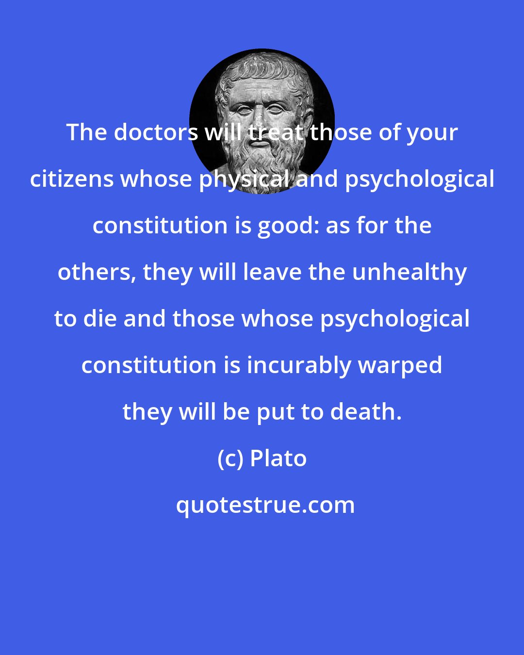 Plato: The doctors will treat those of your citizens whose physical and psychological constitution is good: as for the others, they will leave the unhealthy to die and those whose psychological constitution is incurably warped they will be put to death.