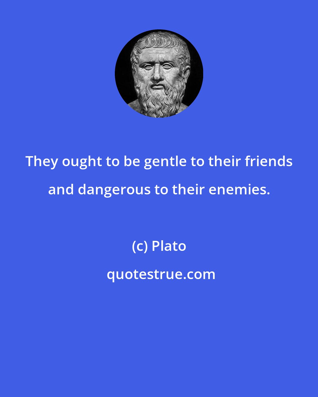 Plato: They ought to be gentle to their friends and dangerous to their enemies.