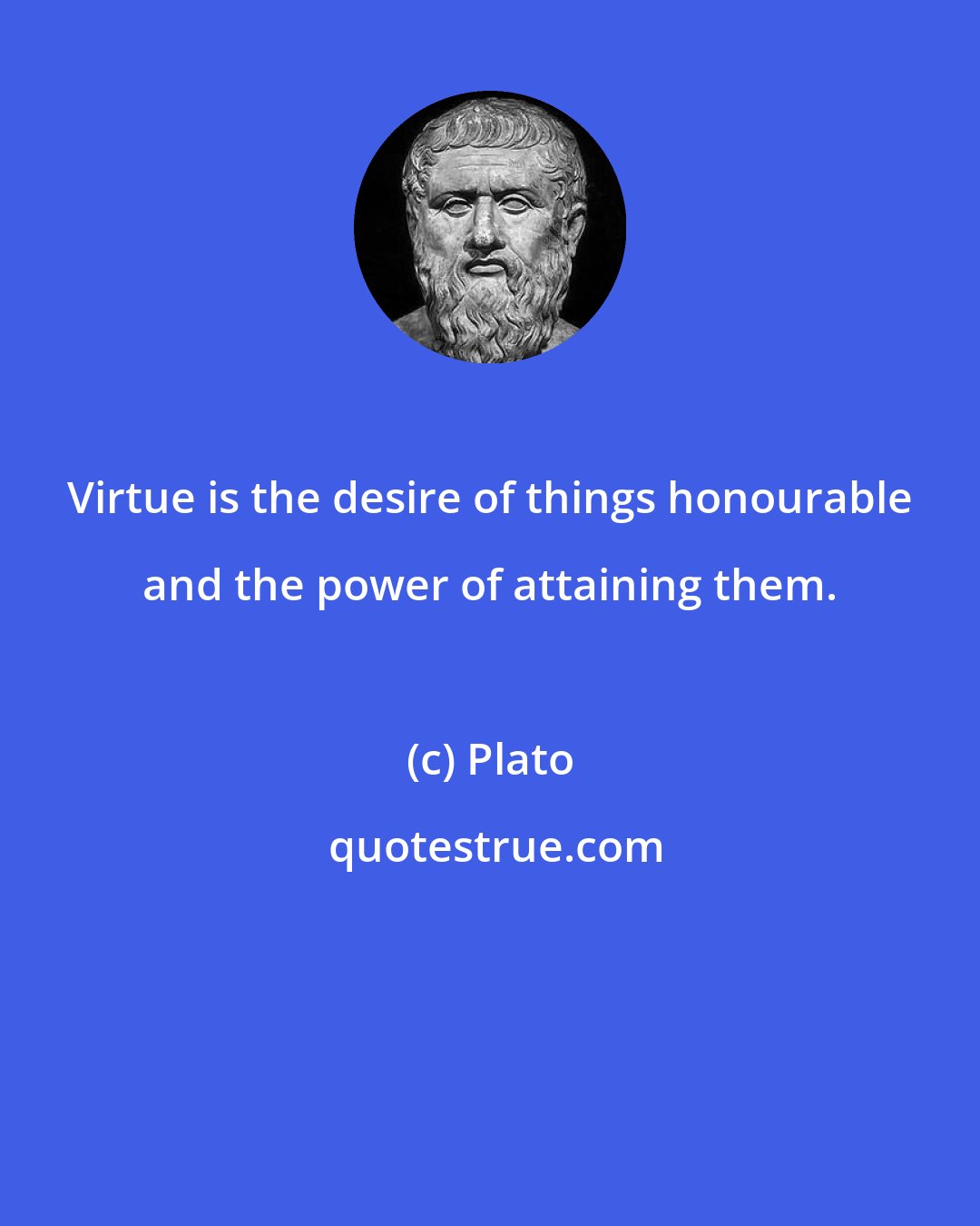 Plato: Virtue is the desire of things honourable and the power of attaining them.