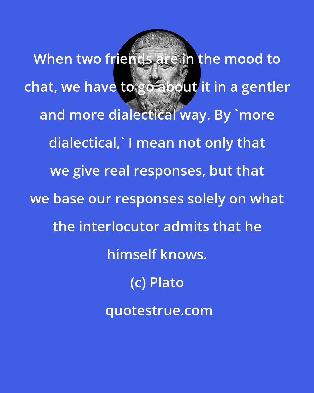 Plato: When two friends are in the mood to chat, we have to go about it in a gentler and more dialectical way. By 'more dialectical,' I mean not only that we give real responses, but that we base our responses solely on what the interlocutor admits that he himself knows.