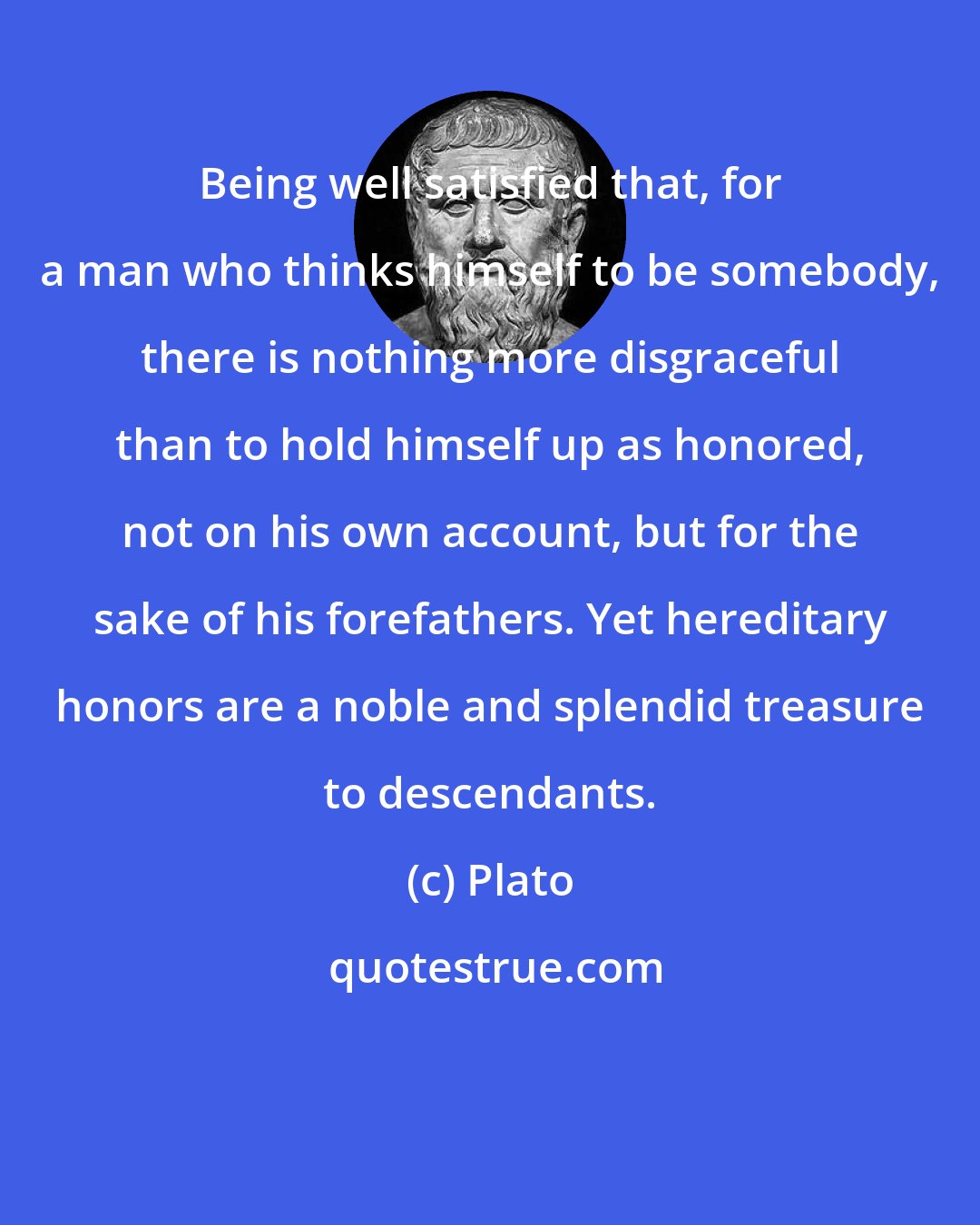 Plato: Being well satisfied that, for a man who thinks himself to be somebody, there is nothing more disgraceful than to hold himself up as honored, not on his own account, but for the sake of his forefathers. Yet hereditary honors are a noble and splendid treasure to descendants.