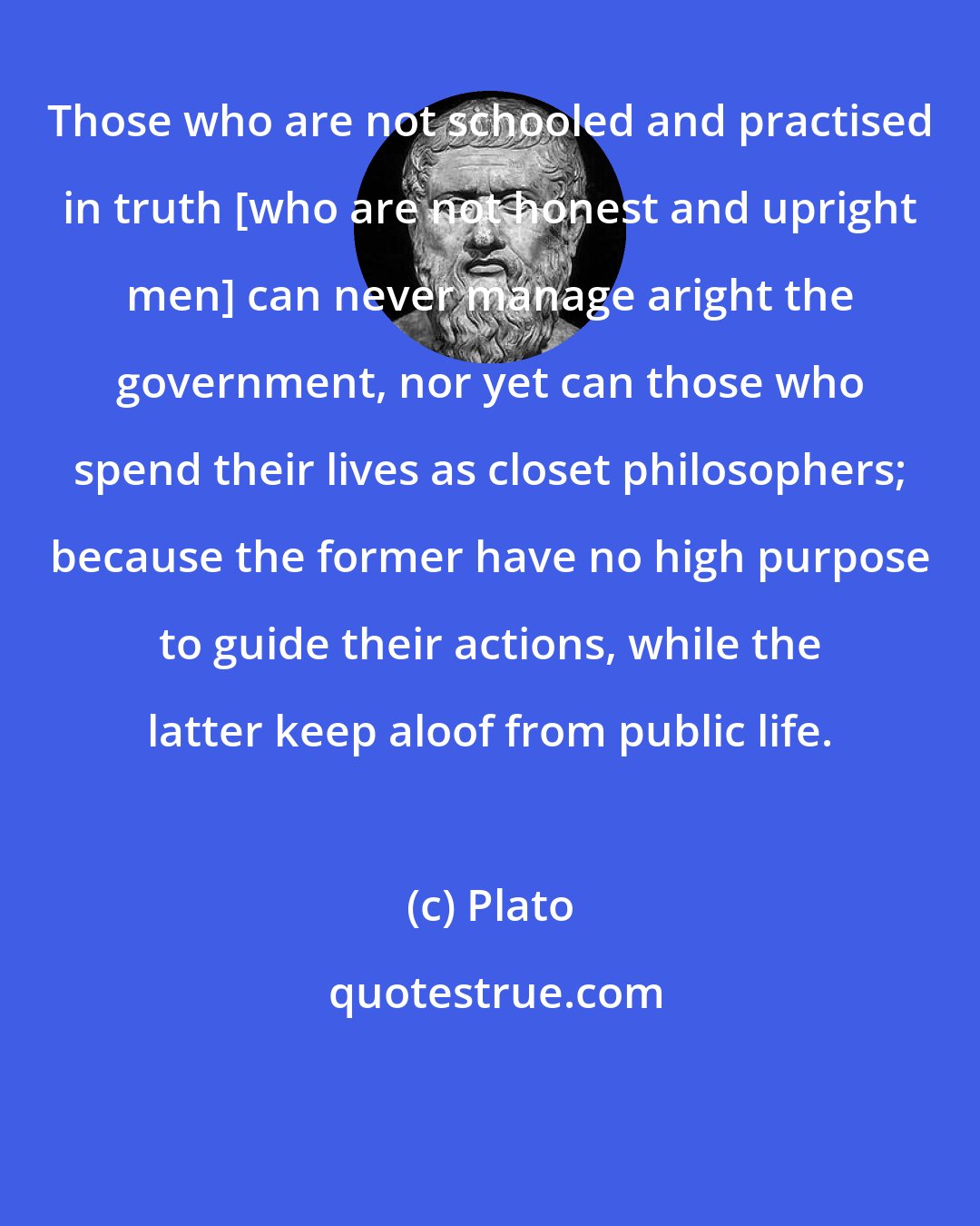 Plato: Those who are not schooled and practised in truth [who are not honest and upright men] can never manage aright the government, nor yet can those who spend their lives as closet philosophers; because the former have no high purpose to guide their actions, while the latter keep aloof from public life.