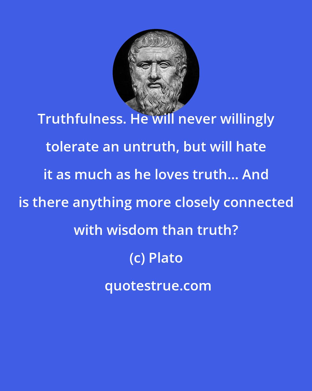 Plato: Truthfulness. He will never willingly tolerate an untruth, but will hate it as much as he loves truth... And is there anything more closely connected with wisdom than truth?