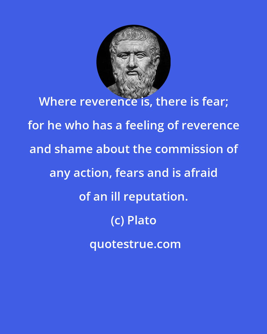 Plato: Where reverence is, there is fear; for he who has a feeling of reverence and shame about the commission of any action, fears and is afraid of an ill reputation.