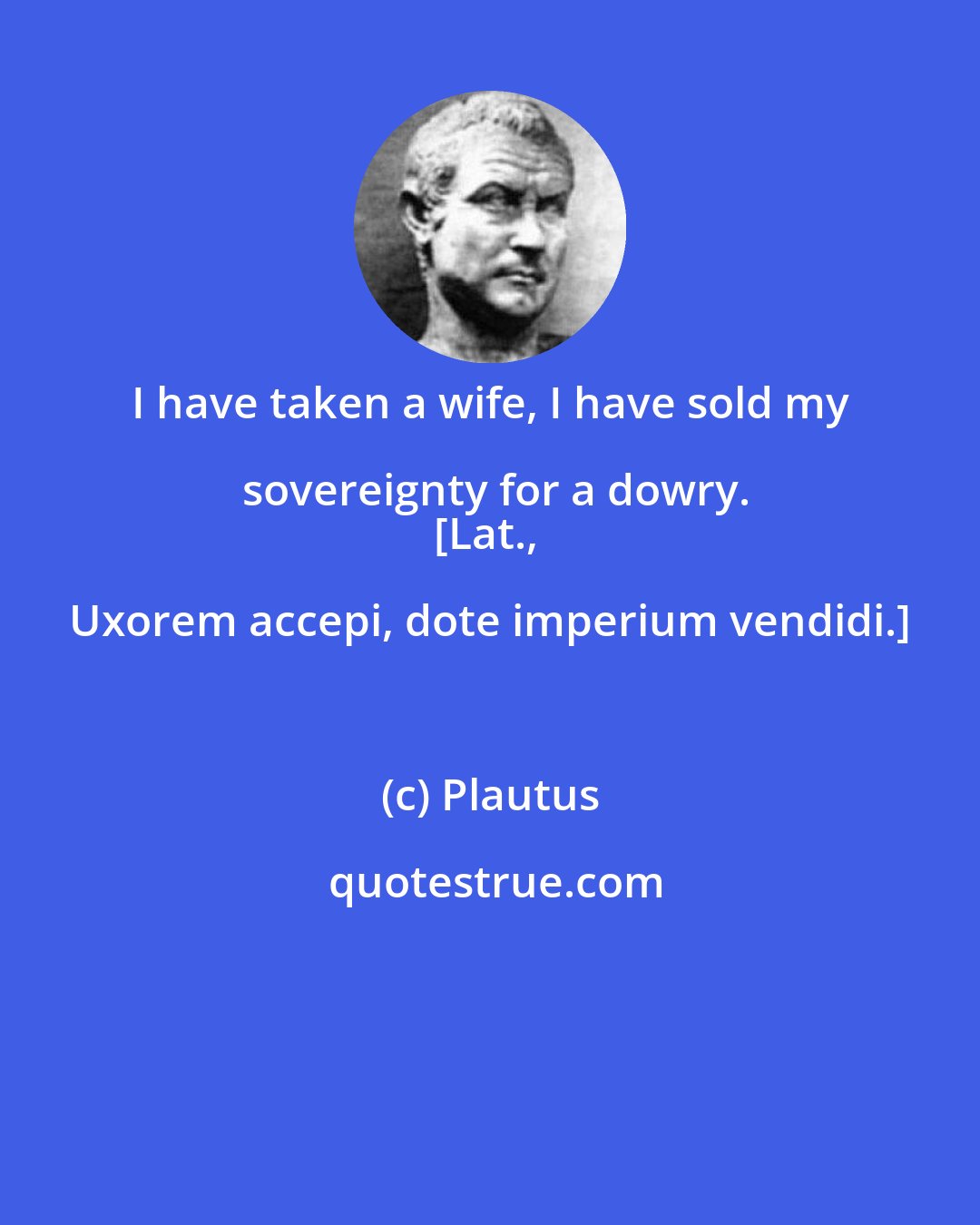 Plautus: I have taken a wife, I have sold my sovereignty for a dowry.
[Lat., Uxorem accepi, dote imperium vendidi.]