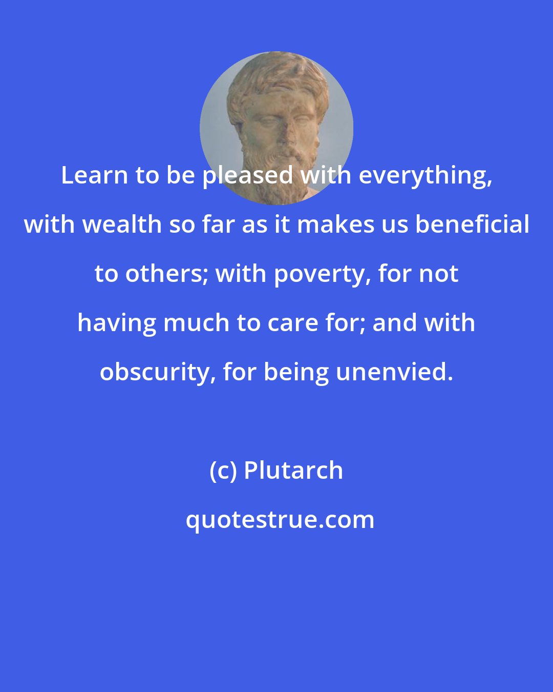 Plutarch: Learn to be pleased with everything, with wealth so far as it makes us beneficial to others; with poverty, for not having much to care for; and with obscurity, for being unenvied.