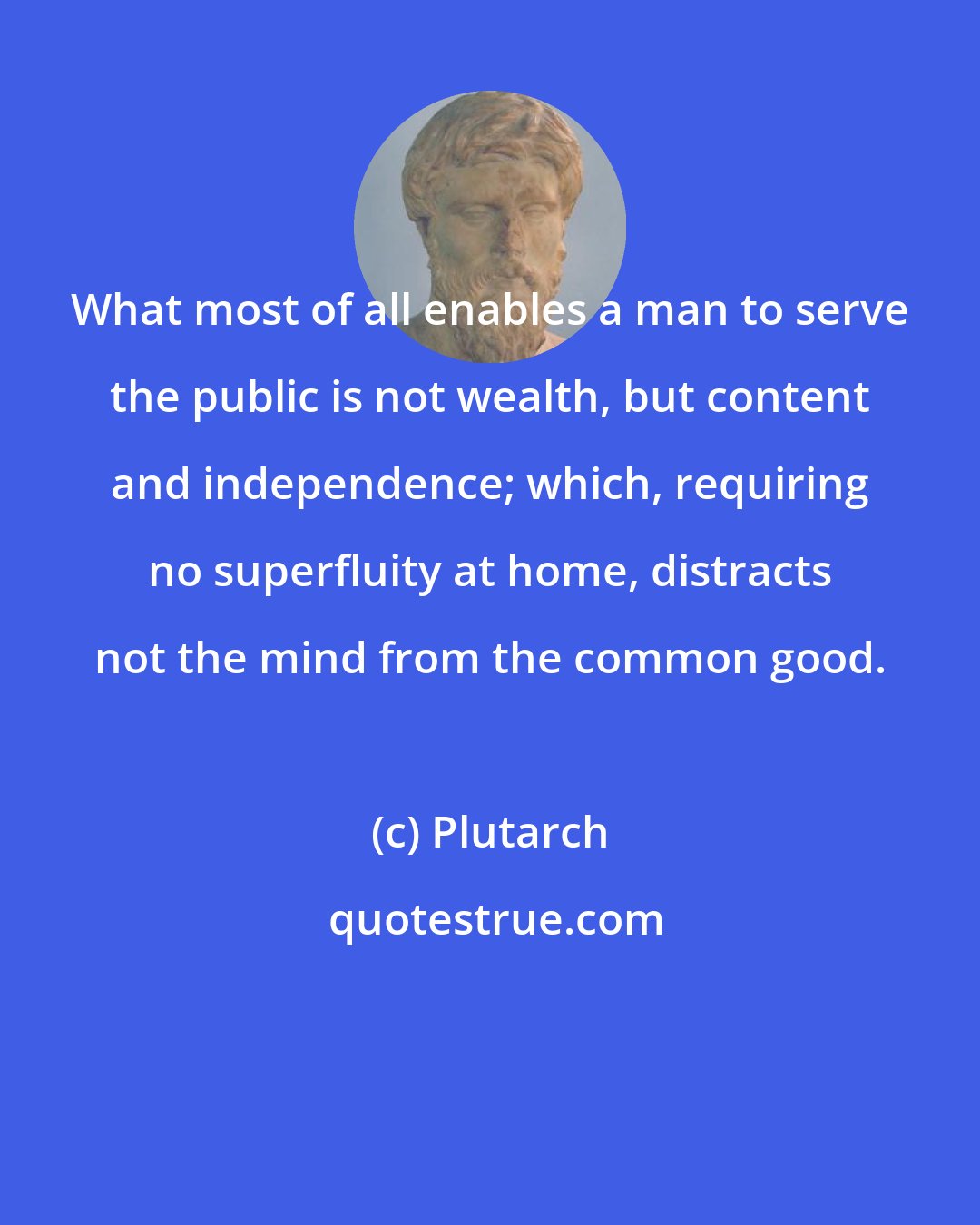 Plutarch: What most of all enables a man to serve the public is not wealth, but content and independence; which, requiring no superfluity at home, distracts not the mind from the common good.