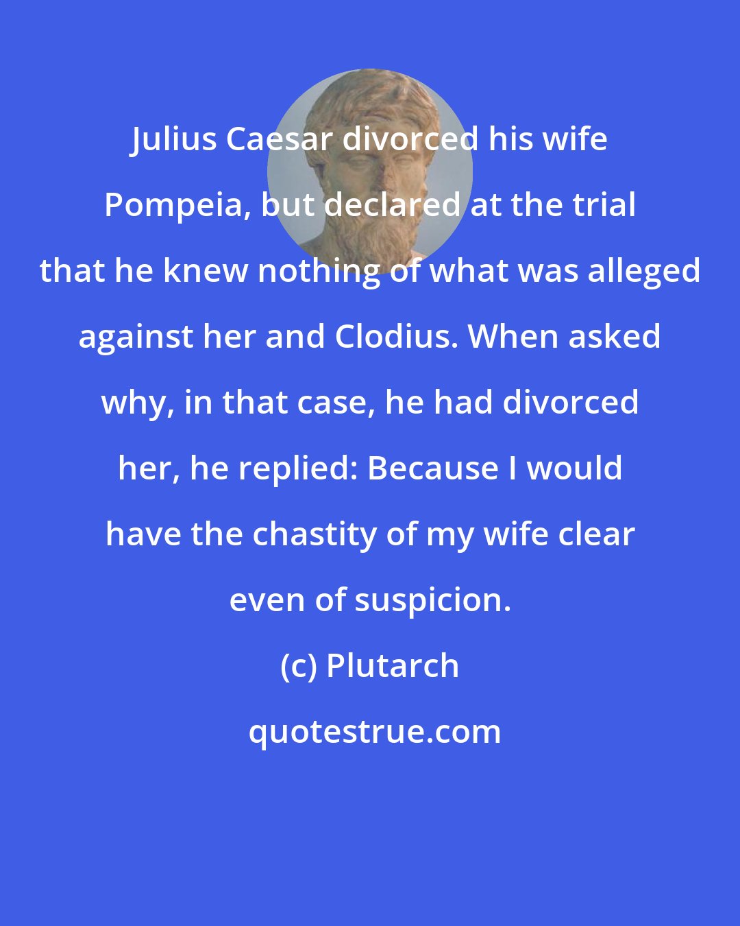 Plutarch: Julius Caesar divorced his wife Pompeia, but declared at the trial that he knew nothing of what was alleged against her and Clodius. When asked why, in that case, he had divorced her, he replied: Because I would have the chastity of my wife clear even of suspicion.