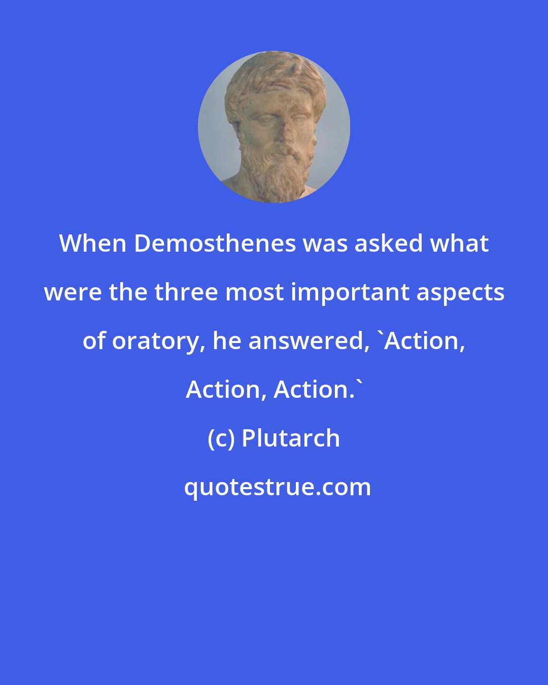 Plutarch: When Demosthenes was asked what were the three most important aspects of oratory, he answered, 'Action, Action, Action.'