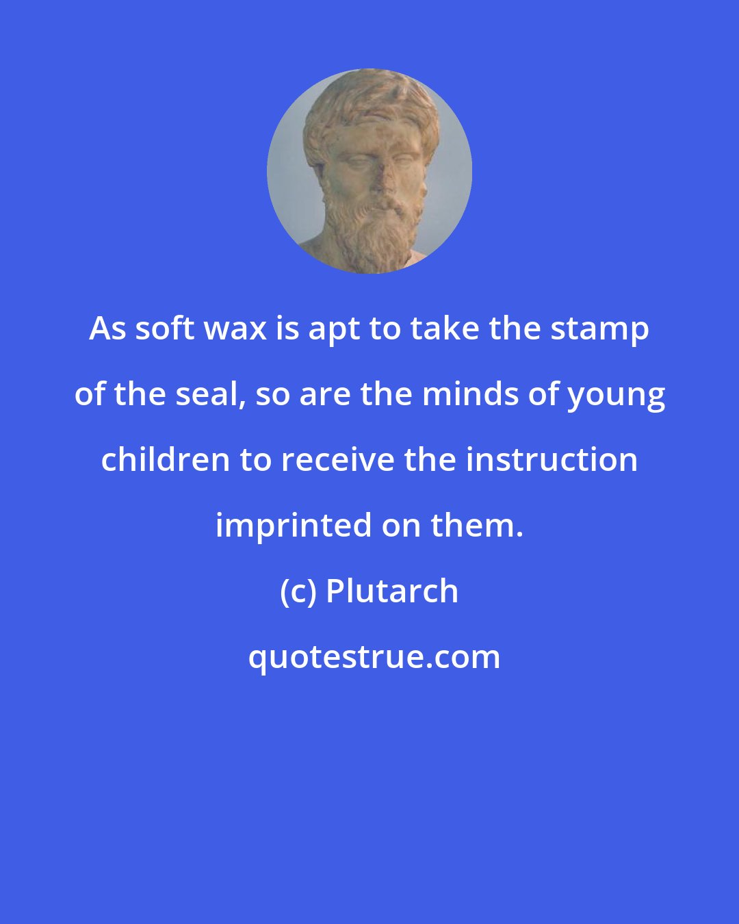 Plutarch: As soft wax is apt to take the stamp of the seal, so are the minds of young children to receive the instruction imprinted on them.