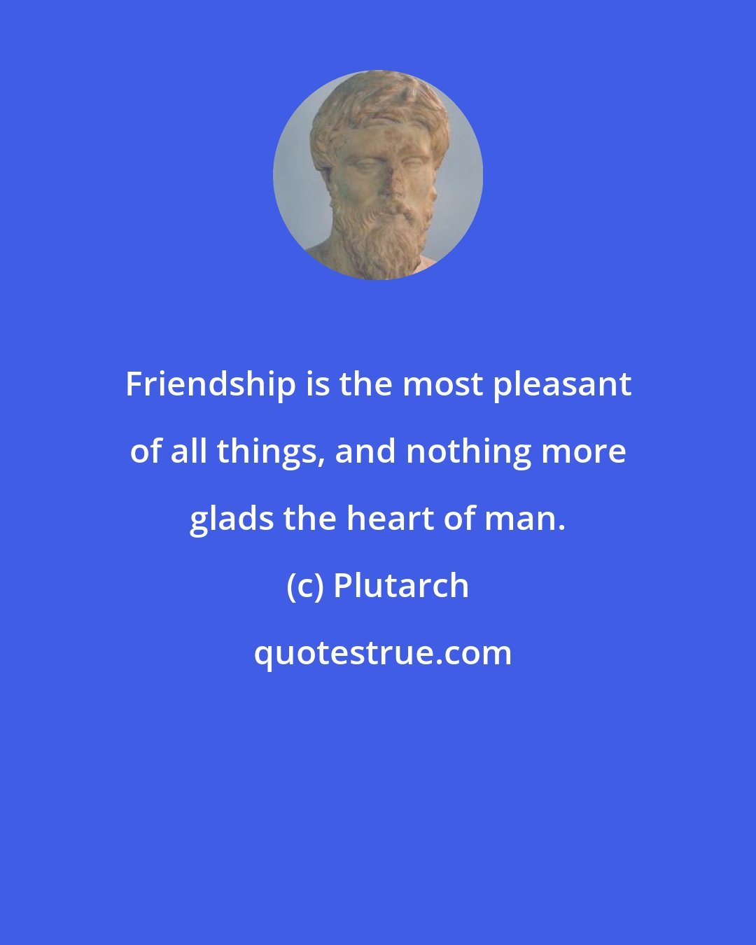 Plutarch: Friendship is the most pleasant of all things, and nothing more glads the heart of man.