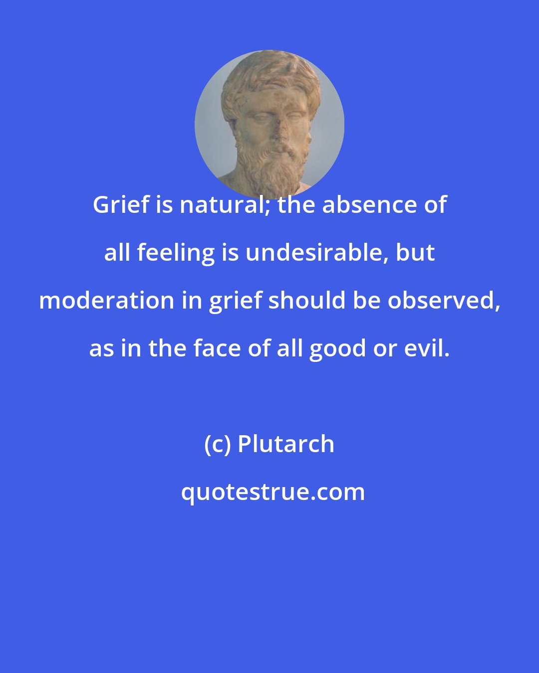Plutarch: Grief is natural; the absence of all feeling is undesirable, but moderation in grief should be observed, as in the face of all good or evil.