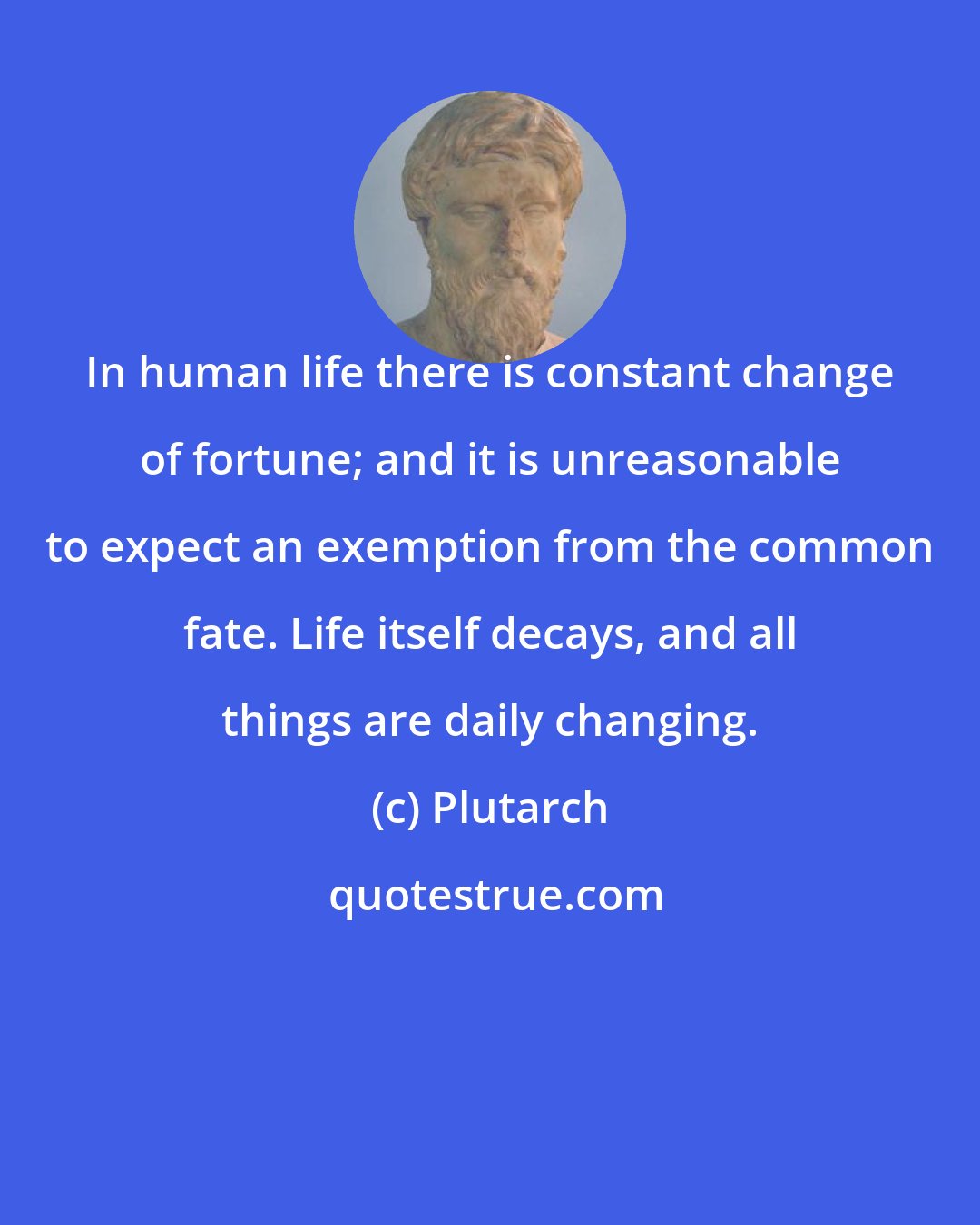 Plutarch: In human life there is constant change of fortune; and it is unreasonable to expect an exemption from the common fate. Life itself decays, and all things are daily changing.