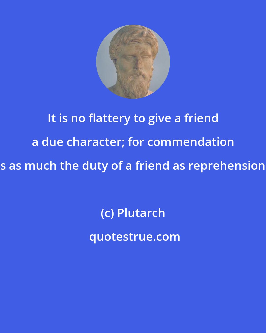 Plutarch: It is no flattery to give a friend a due character; for commendation is as much the duty of a friend as reprehension.