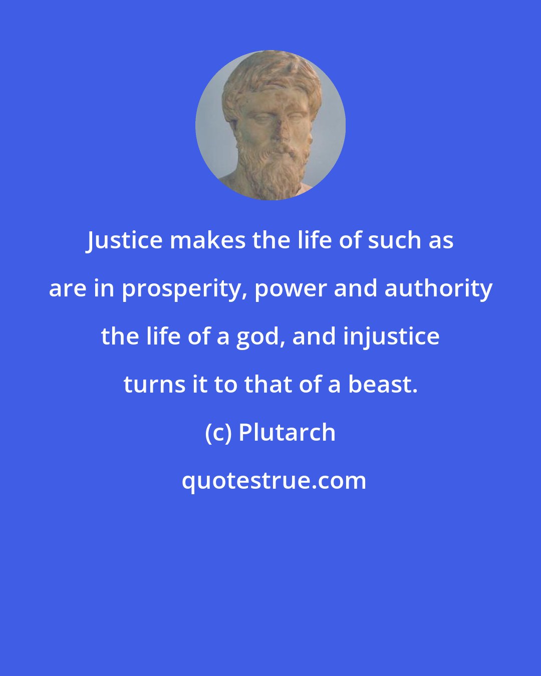 Plutarch: Justice makes the life of such as are in prosperity, power and authority the life of a god, and injustice turns it to that of a beast.