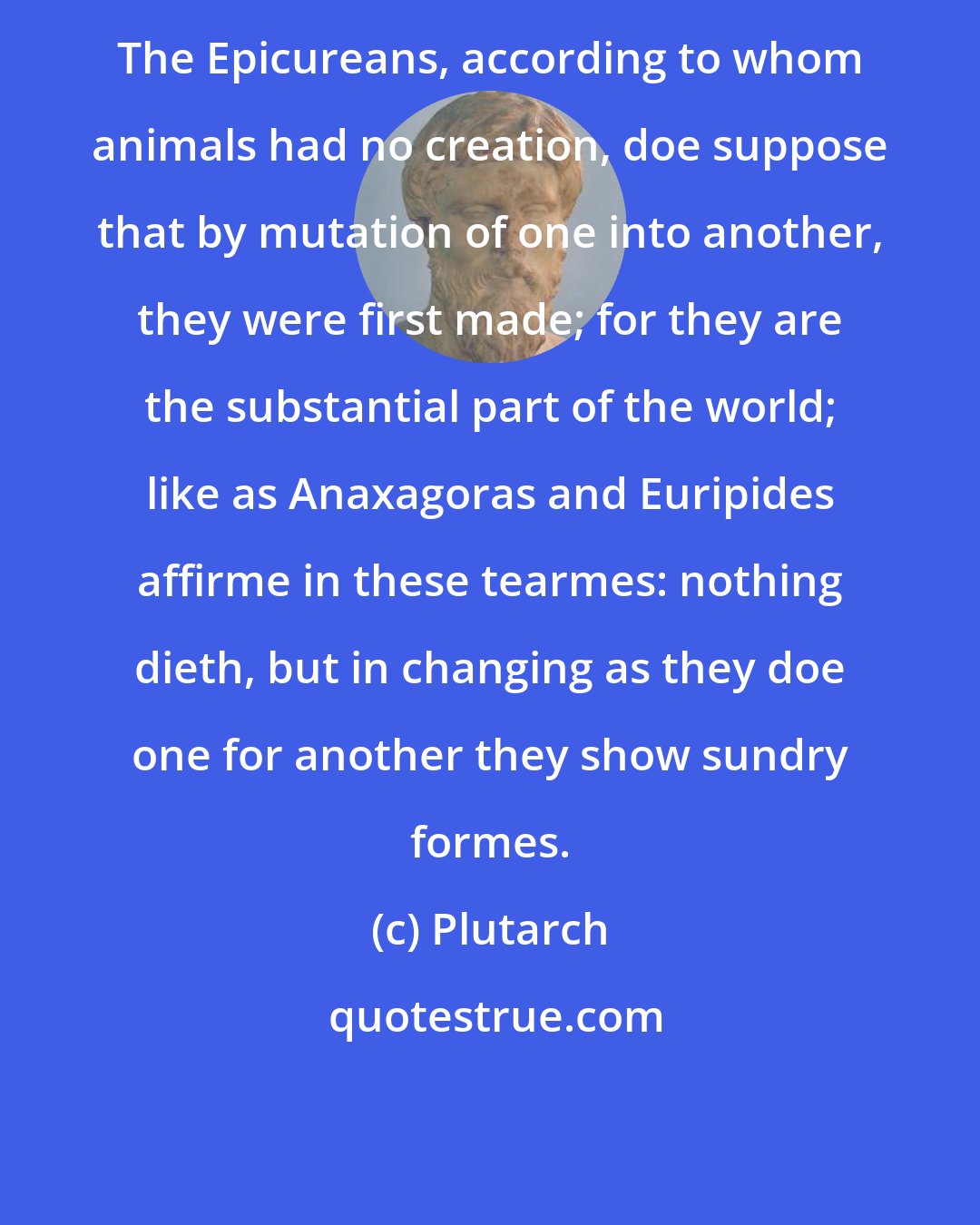 Plutarch: The Epicureans, according to whom animals had no creation, doe suppose that by mutation of one into another, they were first made; for they are the substantial part of the world; like as Anaxagoras and Euripides affirme in these tearmes: nothing dieth, but in changing as they doe one for another they show sundry formes.