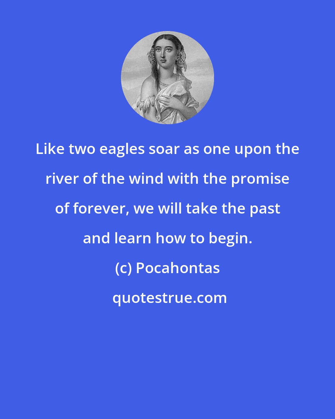 Pocahontas: Like two eagles soar as one upon the river of the wind with the promise of forever, we will take the past and learn how to begin.