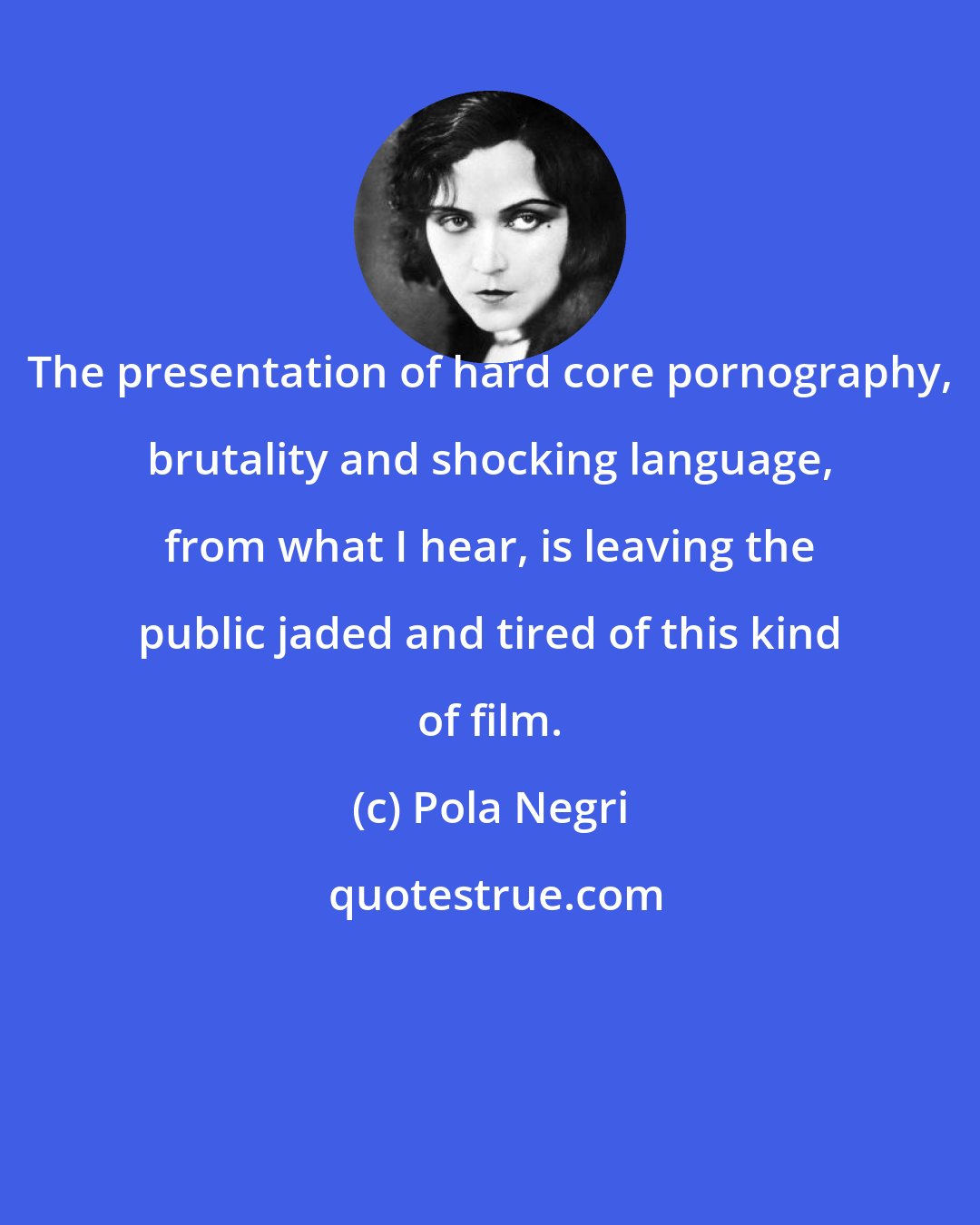 Pola Negri: The presentation of hard core pornography, brutality and shocking language, from what I hear, is leaving the public jaded and tired of this kind of film.