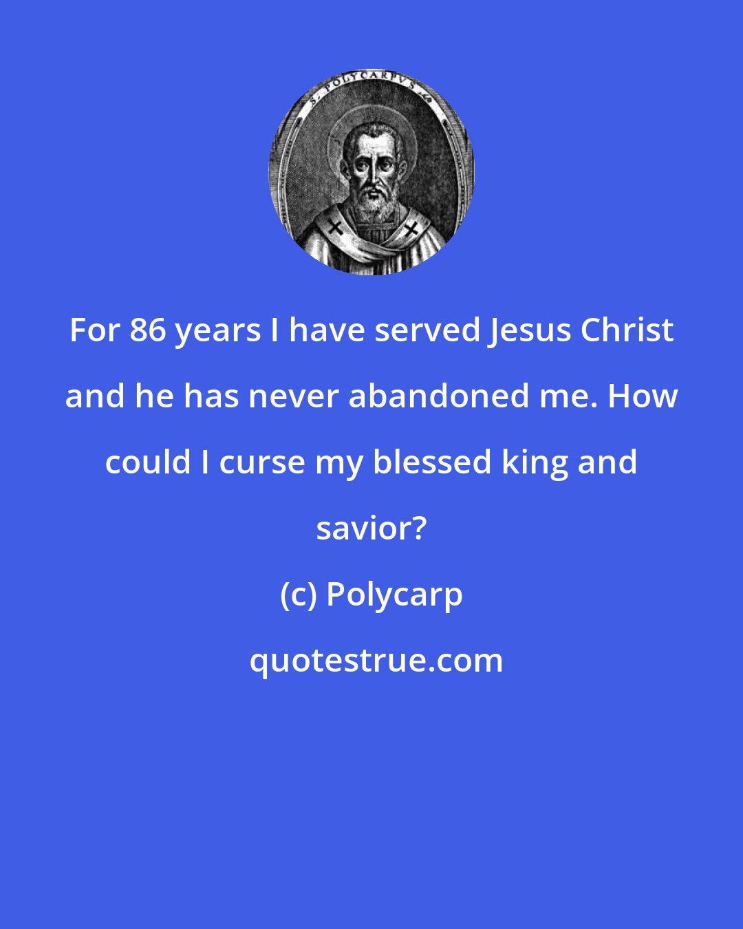 Polycarp: For 86 years I have served Jesus Christ and he has never abandoned me. How could I curse my blessed king and savior?