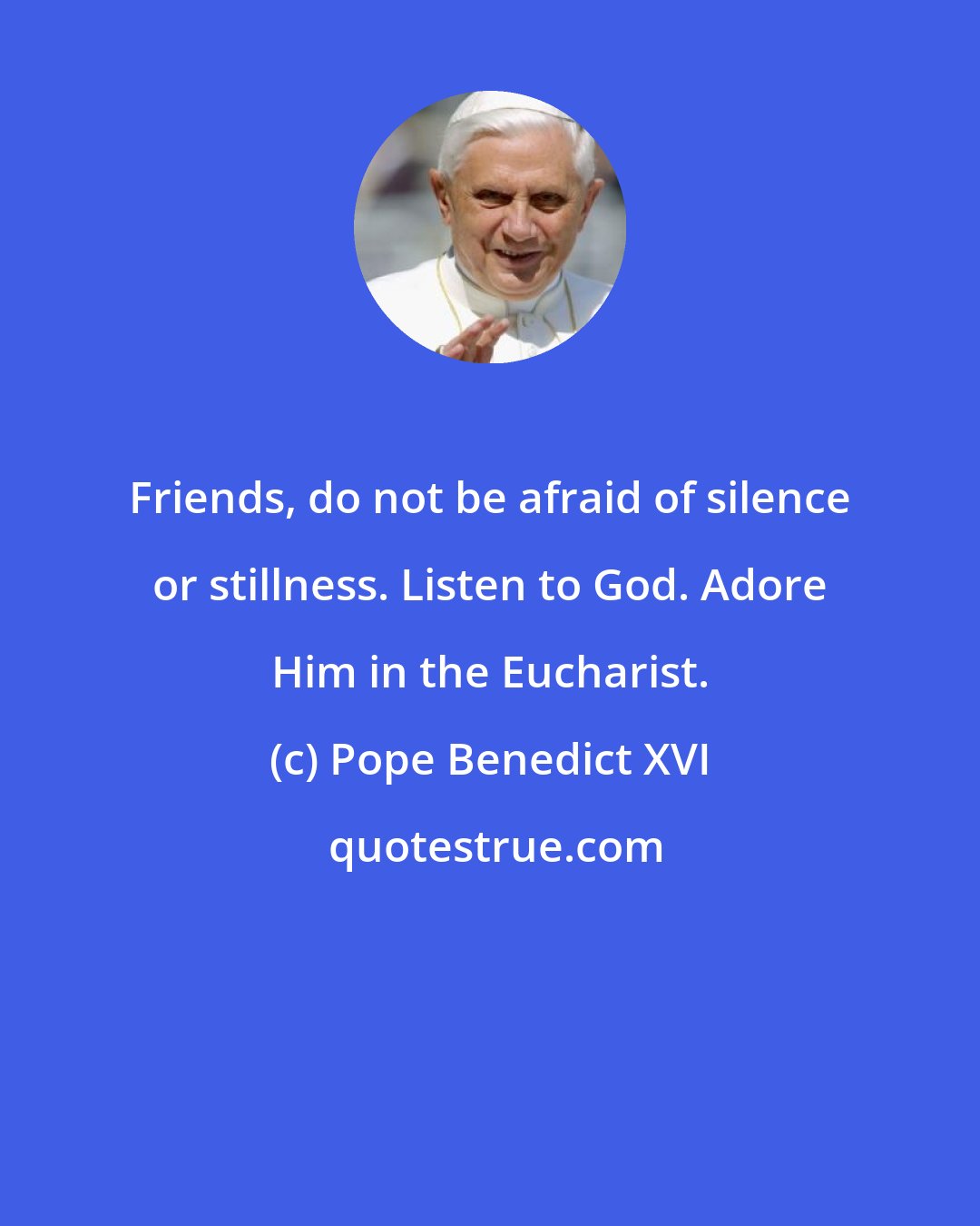 Pope Benedict XVI: Friends, do not be afraid of silence or stillness. Listen to God. Adore Him in the Eucharist.