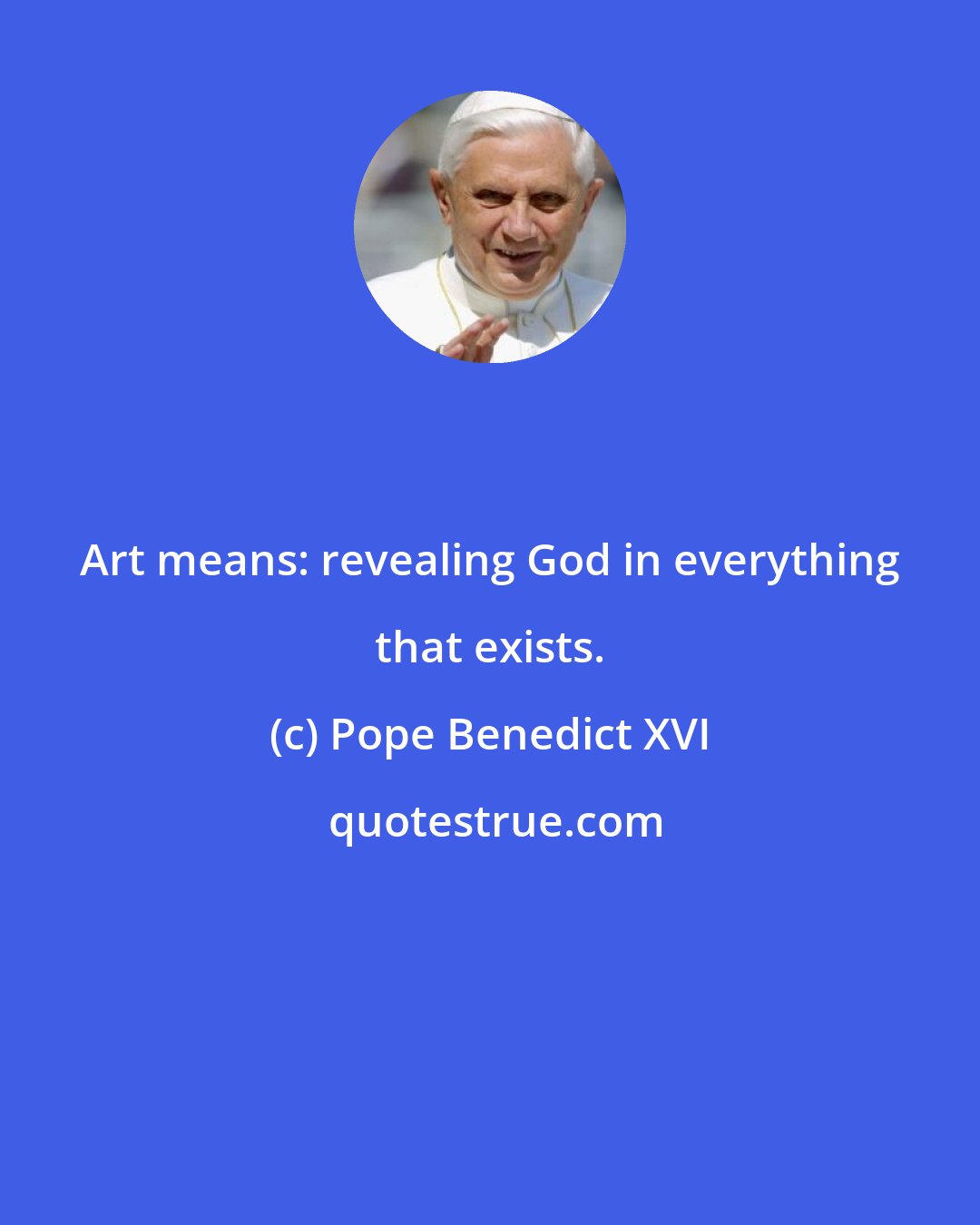 Pope Benedict XVI: Art means: revealing God in everything that exists.