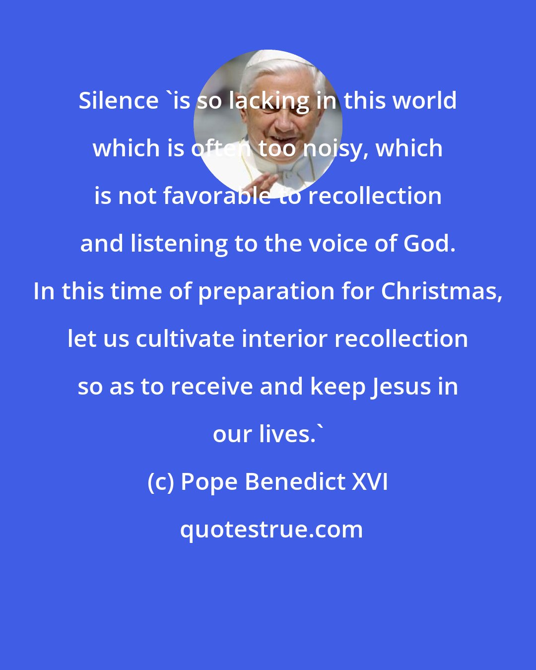 Pope Benedict XVI: Silence 'is so lacking in this world which is often too noisy, which is not favorable to recollection and listening to the voice of God. In this time of preparation for Christmas, let us cultivate interior recollection so as to receive and keep Jesus in our lives.'