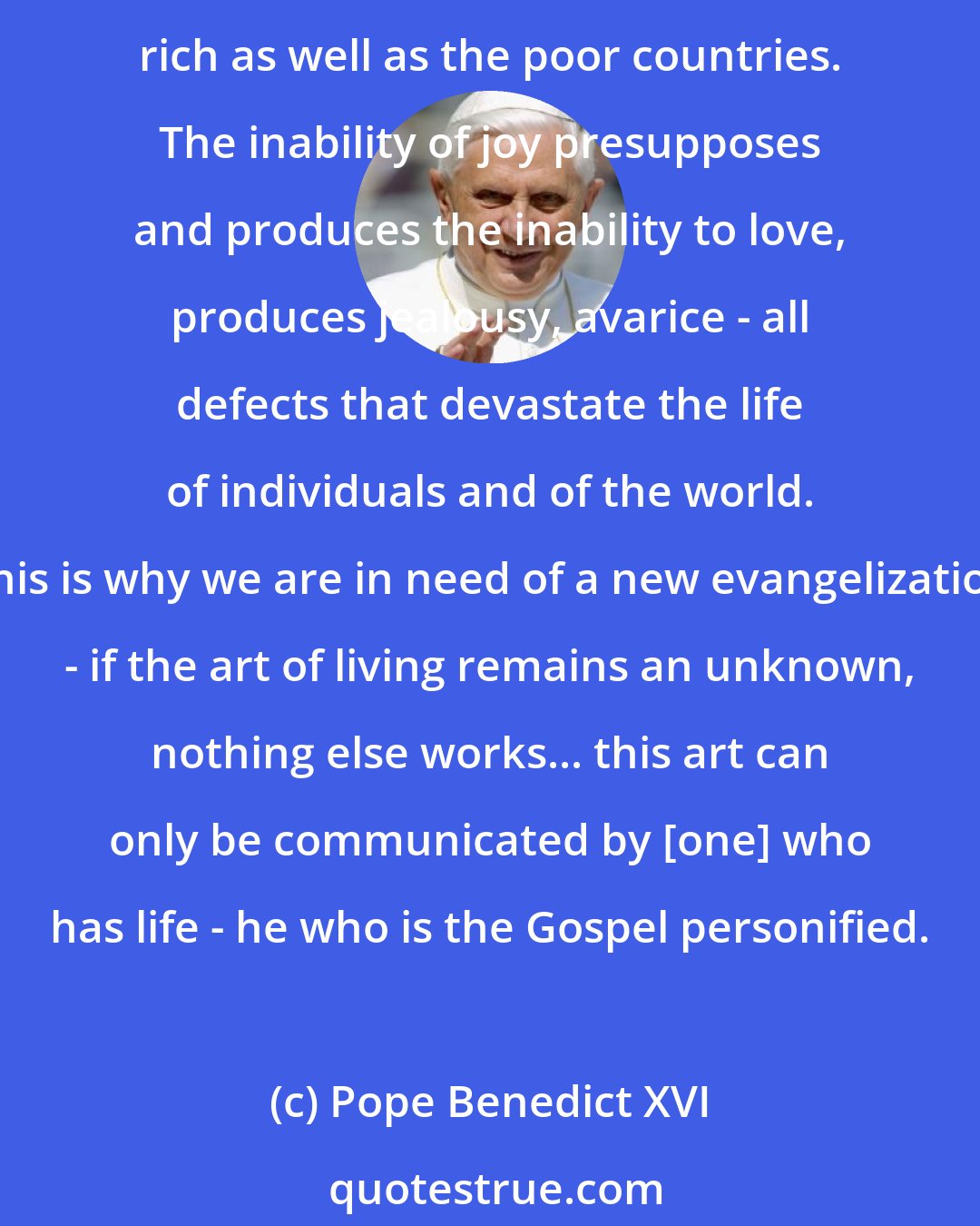 Pope Benedict XVI: The deepest poverty is the inability of joy, the tediousness of a life considered absurd and contradictory. This poverty is widespread today, in very different forms in the materially rich as well as the poor countries. The inability of joy presupposes and produces the inability to love, produces jealousy, avarice - all defects that devastate the life of individuals and of the world. This is why we are in need of a new evangelization - if the art of living remains an unknown, nothing else works... this art can only be communicated by [one] who has life - he who is the Gospel personified.