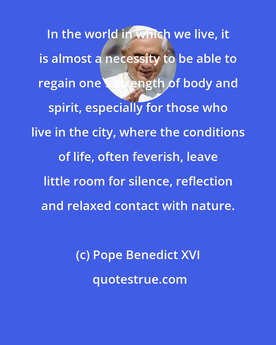 Pope Benedict XVI: In the world in which we live, it is almost a necessity to be able to regain one's strength of body and spirit, especially for those who live in the city, where the conditions of life, often feverish, leave little room for silence, reflection and relaxed contact with nature.