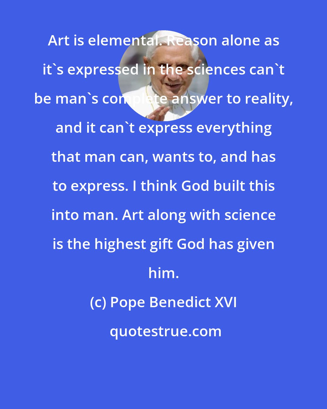 Pope Benedict XVI: Art is elemental. Reason alone as it's expressed in the sciences can't be man's complete answer to reality, and it can't express everything that man can, wants to, and has to express. I think God built this into man. Art along with science is the highest gift God has given him.