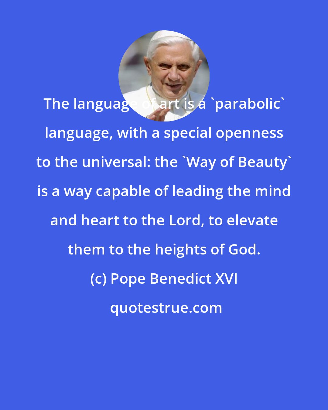 Pope Benedict XVI: The language of art is a 'parabolic' language, with a special openness to the universal: the 'Way of Beauty' is a way capable of leading the mind and heart to the Lord, to elevate them to the heights of God.