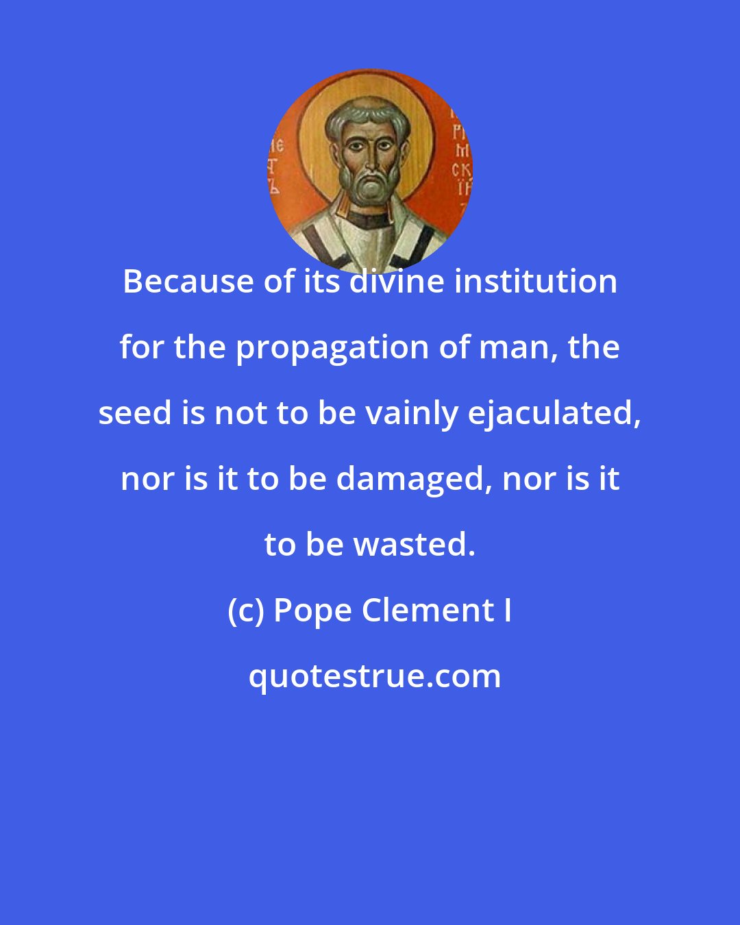 Pope Clement I: Because of its divine institution for the propagation of man, the seed is not to be vainly ejaculated, nor is it to be damaged, nor is it to be wasted.