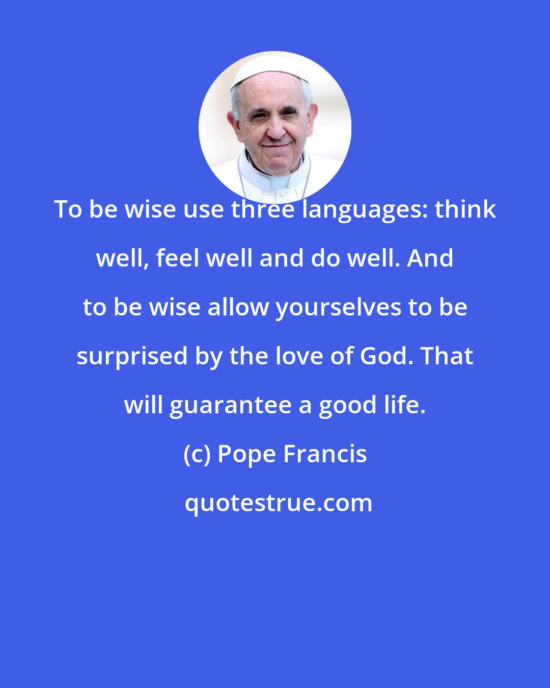 Pope Francis: To be wise use three languages: think well, feel well and do well. And to be wise allow yourselves to be surprised by the love of God. That will guarantee a good life.