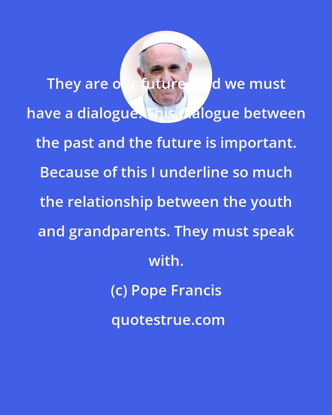 Pope Francis: They are our future, and we must have a dialogue. This dialogue between the past and the future is important. Because of this I underline so much the relationship between the youth and grandparents. They must speak with.