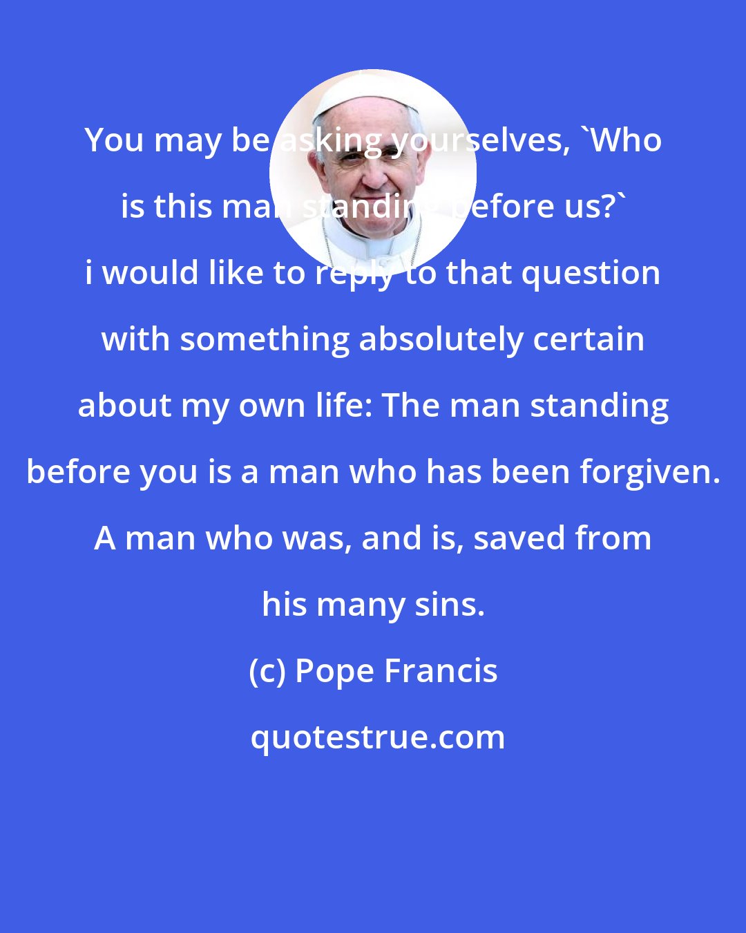 Pope Francis: You may be asking yourselves, 'Who is this man standing before us?' i would like to reply to that question with something absolutely certain about my own life: The man standing before you is a man who has been forgiven. A man who was, and is, saved from his many sins.