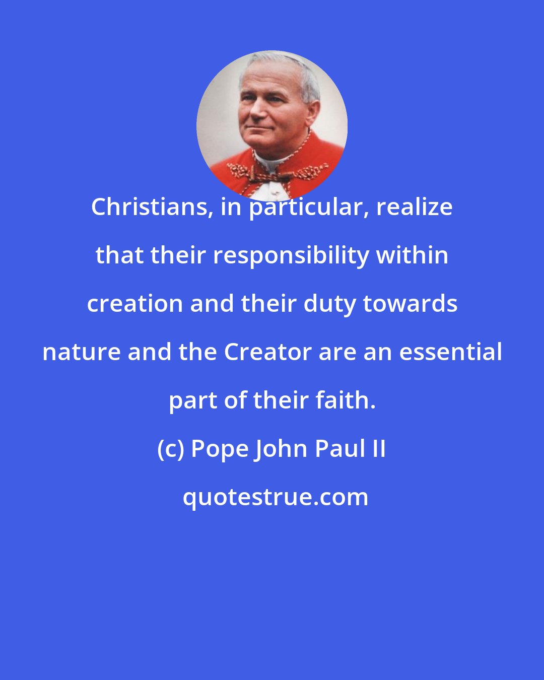 Pope John Paul II: Christians, in particular, realize that their responsibility within creation and their duty towards nature and the Creator are an essential part of their faith.