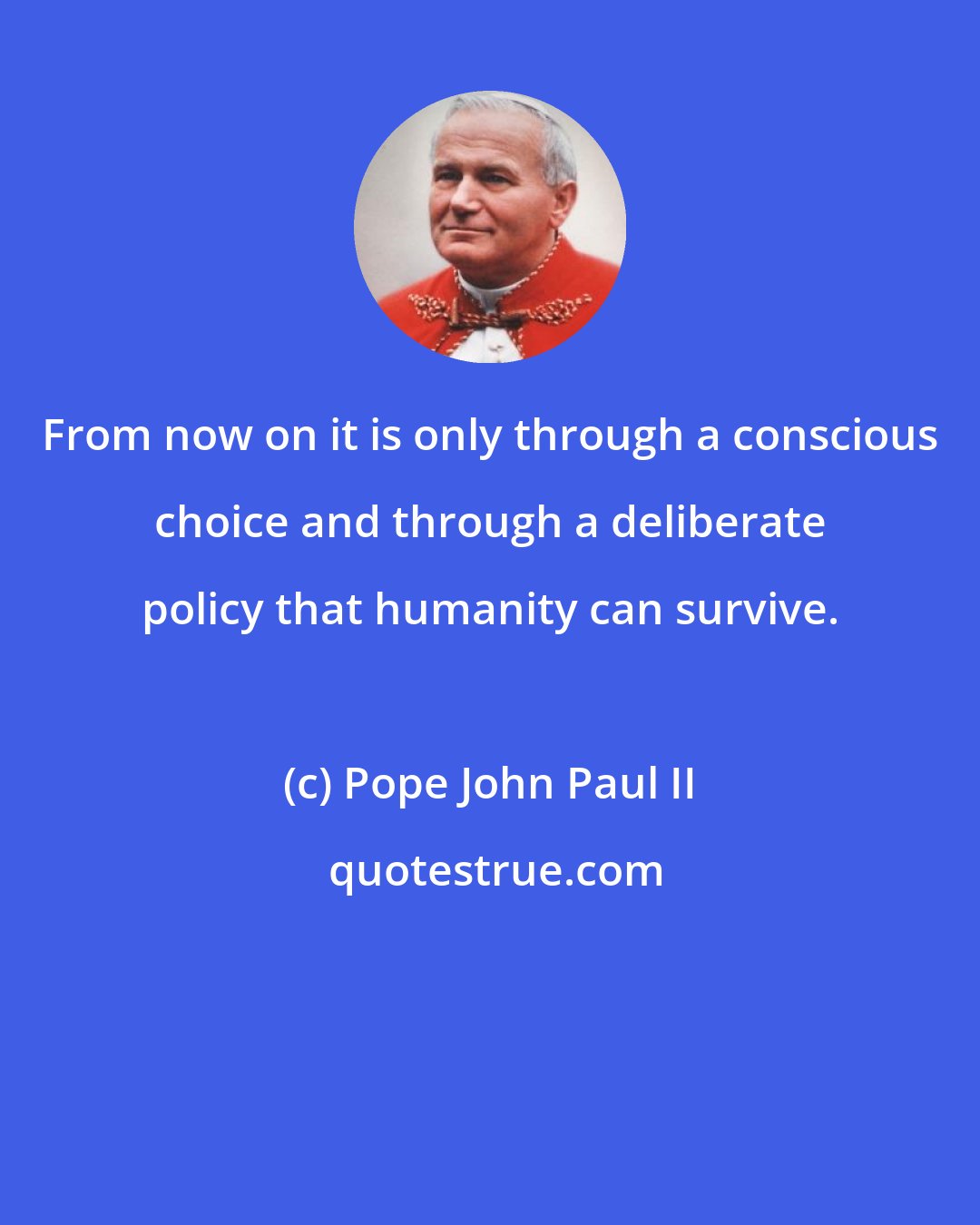 Pope John Paul II: From now on it is only through a conscious choice and through a deliberate policy that humanity can survive.