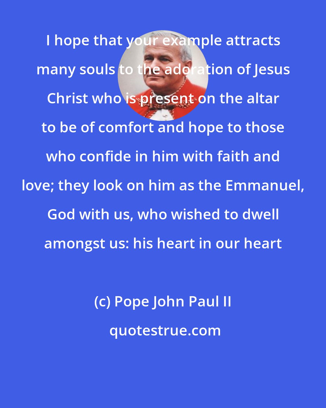 Pope John Paul II: I hope that your example attracts many souls to the adoration of Jesus Christ who is present on the altar to be of comfort and hope to those who confide in him with faith and love; they look on him as the Emmanuel, God with us, who wished to dwell amongst us: his heart in our heart