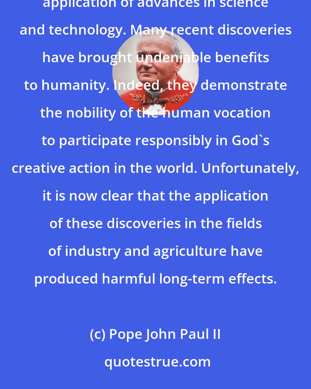 Pope John Paul II: Certain elements of today's ecological crisis reveal its moral character. First among these is the indiscriminate application of advances in science and technology. Many recent discoveries have brought undeniable benefits to humanity. Indeed, they demonstrate the nobility of the human vocation to participate responsibly in God's creative action in the world. Unfortunately, it is now clear that the application of these discoveries in the fields of industry and agriculture have produced harmful long-term effects.