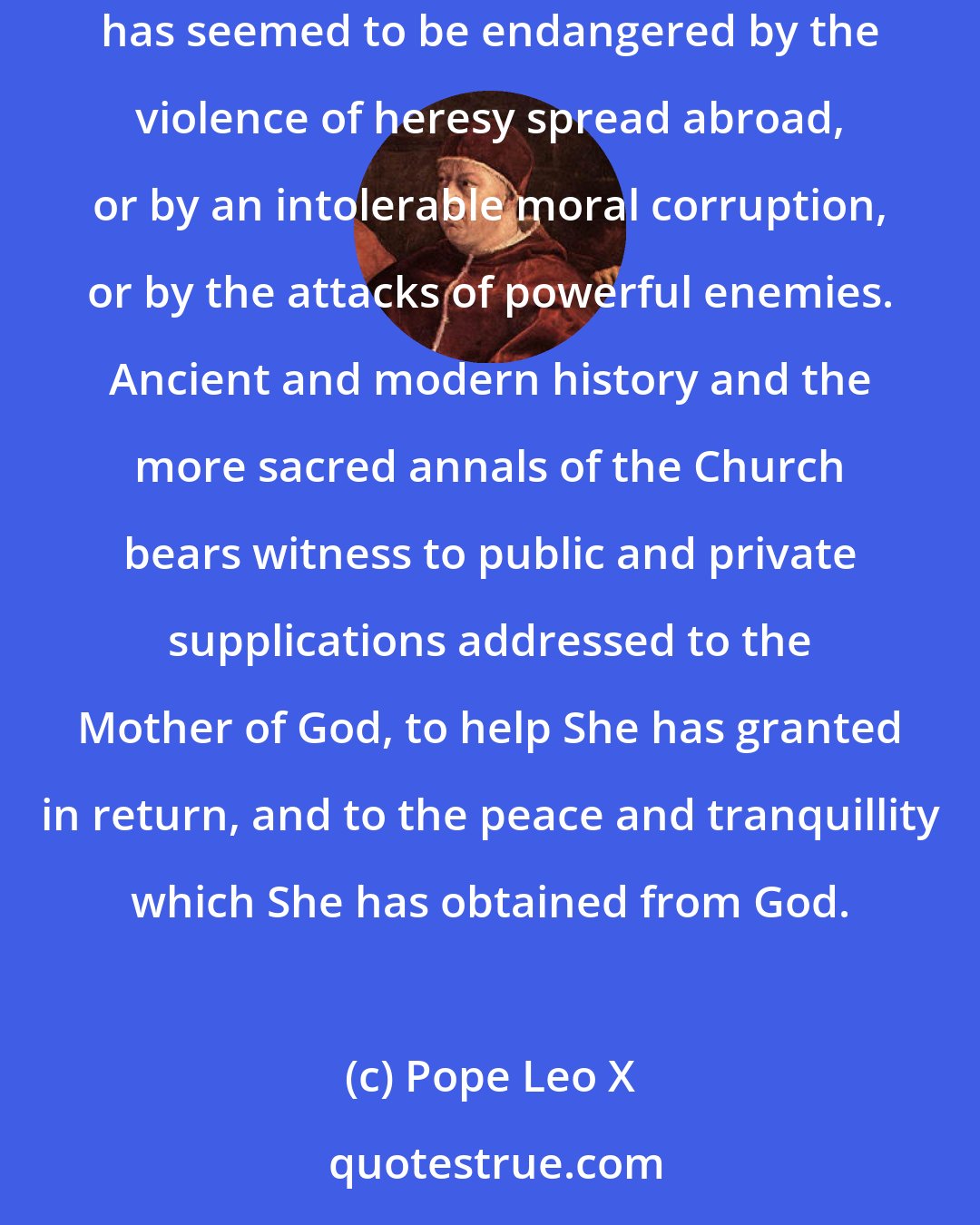 Pope Leo X: This devotion, so great and so confident, to the august Queen of Heaven, has never forth with such brilliancy as when the militant Church of Go has seemed to be endangered by the violence of heresy spread abroad, or by an intolerable moral corruption, or by the attacks of powerful enemies. Ancient and modern history and the more sacred annals of the Church bears witness to public and private supplications addressed to the Mother of God, to help She has granted in return, and to the peace and tranquillity which She has obtained from God.