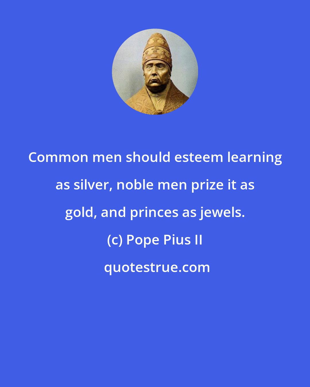 Pope Pius II: Common men should esteem learning as silver, noble men prize it as gold, and princes as jewels.