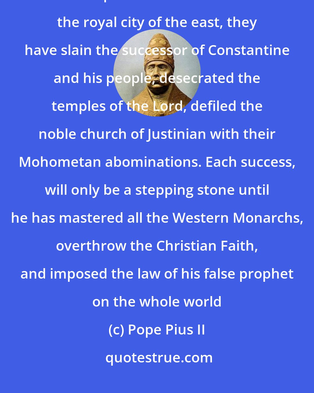 Pope Pius II: Turn the anger of the Almighty against the godless Turks and Barbarians who despise Christ the Lord.....In the royal city of the east, they have slain the successor of Constantine and his people, desecrated the temples of the Lord, defiled the noble church of Justinian with their Mohometan abominations. Each success, will only be a stepping stone until he has mastered all the Western Monarchs, overthrow the Christian Faith, and imposed the law of his false prophet on the whole world
