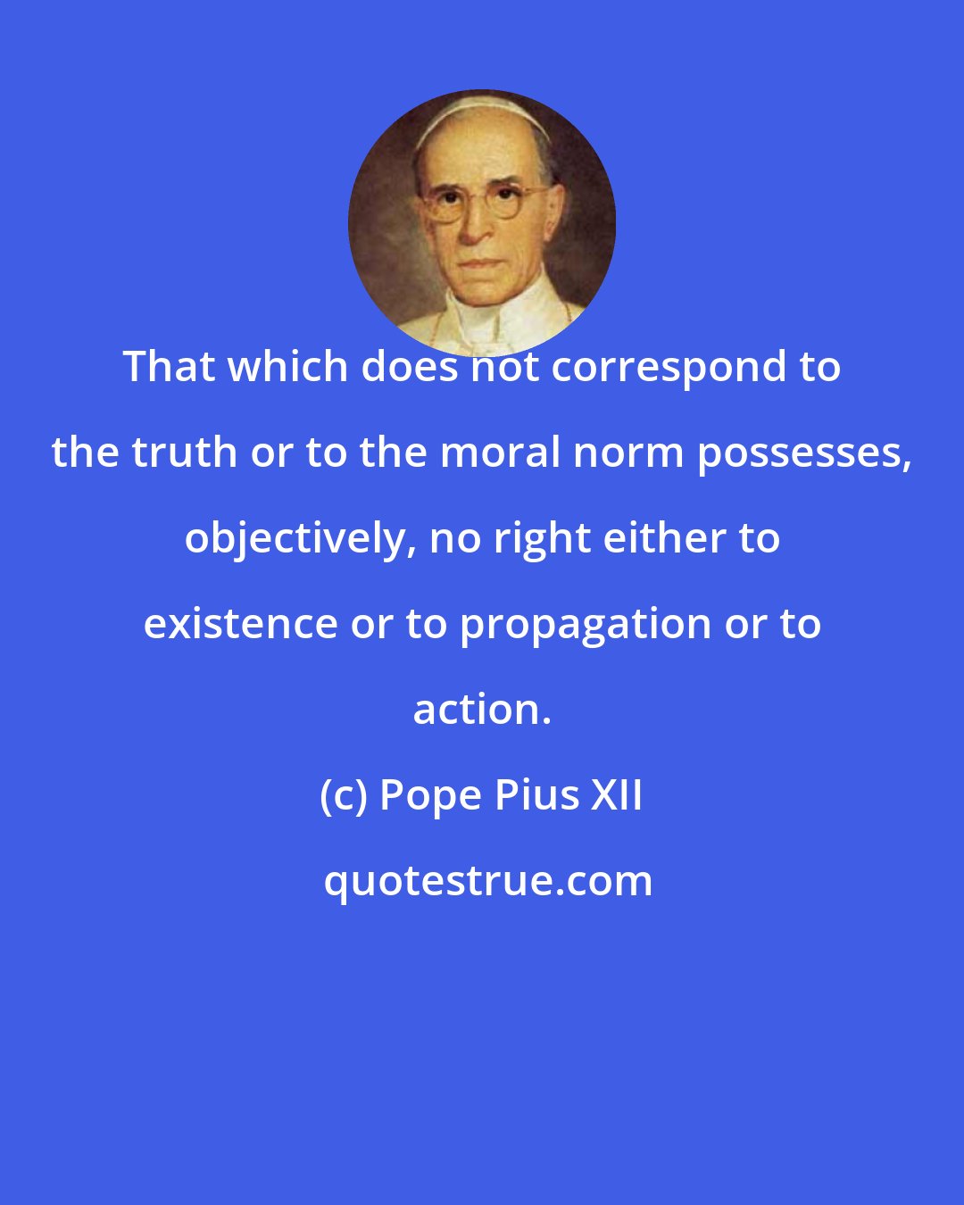 Pope Pius XII: That which does not correspond to the truth or to the moral norm possesses, objectively, no right either to existence or to propagation or to action.
