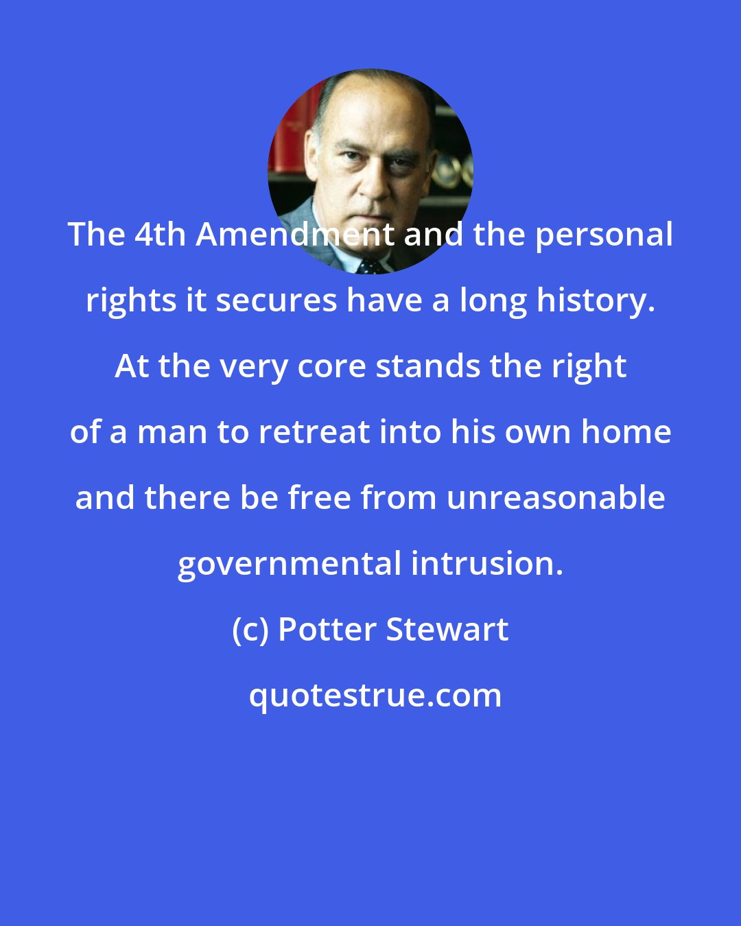 Potter Stewart: The 4th Amendment and the personal rights it secures have a long history. At the very core stands the right of a man to retreat into his own home and there be free from unreasonable governmental intrusion.