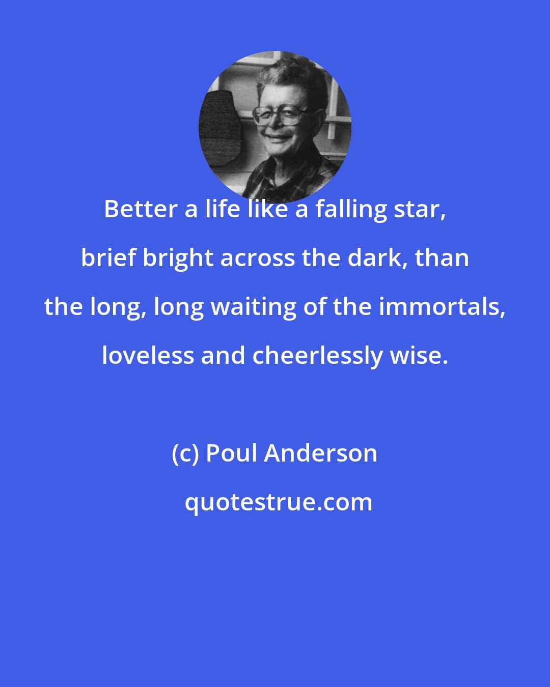 Poul Anderson: Better a life like a falling star, brief bright across the dark, than the long, long waiting of the immortals, loveless and cheerlessly wise.